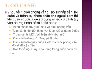  Ví dụ về 1 buổi phỏng vấn : Tạo sự hấp dẫn, lôi
cuốn và tránh sự nhàm chán cho người xem thì
khi quay người ta sẽ sử dụng nhiều cỡ cảnh tùy
vào những hoàn cảnh khác nhau:
 Trung cảnh: MC giới thiệu về buổi phỏng vấn
 Toàn cảnh: để giới thiệu với khán giả ai đang ở đâu
 Trung cảnh: MC giới thiệu về khách mời
 Cận cảnh về người đang phát biểu
 Cận cảnh để quay cuốn sách mà buổi phỏng vấn
đó sẽ đề cập đến
 Đặc tả về nội dung 1 số trang trong cuốn sách đó.
 …
 