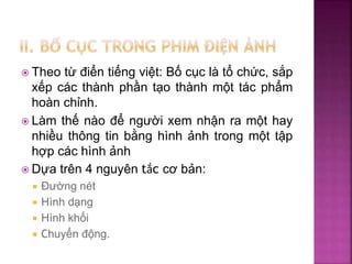  Theo từ điển tiếng việt: Bố cục là tổ chức, sắp
xếp các thành phần tạo thành một tác phẩm
hoàn chỉnh.
 Làm thế nào để người xem nhận ra một hay
nhiều thông tin bằng hình ảnh trong một tập
hợp các hình ảnh
 Dựa trên 4 nguyên tắc cơ bản:
 Đường nét
 Hình dạng
 Hình khối
 Chuyển động.
 