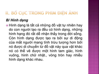 B/ Hình dạng
 Hình dạng là tất cả những đồ vật tự nhiên hay
do con người tạo ra đều có hình dạng, những
hình hạng đó rất dễ nhận thấy trong đời sống.
Còn hình dạng được tạo ra bởi sự di động
của mắt người mang tính trừu tượng hơn bởi
nó được di chuyển từ đồ vật này qua vật khác
nó có thể vẽ được một hình tam giác, hình
vuông, hình chữ nhật., vòng tròn hay nhiều
hình dạng khác nhau.
 