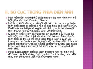  Hay mầu sắc. Những thủ pháp này sẽ tạo nên hình khối nổi
bật giữa bối cảnh lôn xộn, rối rắm.
 Một hình khối sẫm mầu sẽ nổi bật trên một nên sáng, hoặc
hình khối sáng sẽ nổi trên nền tối qua hiệu quả tương phản.
Đó là một cách thức đơn giản để nhấn mạnh, để kéo một
hình người hay đồ vật ra xa cách với bối cảnh.
 Một hình khối to lớn sẽ vượt trội lên cảnh trí nếu được so
với một hay nhiều hình khối khác nhỏ bé hơn.Tâm cỡ của
hình khối có thể có thể tăng thêm trong tương quan với
khung ảnh nhờ cách lựa chọn góc độ thu hình.Một hình khối
không có nhánh vươn ra, không có những đường gây, hoặc
lởm chởm sẽ có sức vượt trội nhờ nhờ tính chất gắn kết
chặt chẽ.
 Hiệu quả của hình khối sẽ vượt trội hơn nữa khi hình khối
đó được tạo bởi những đường viền của ánh sáng. Như đám
mây đen có đường viền của những tia nắng.
 
