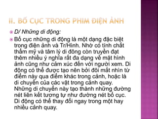  D/ Những di động:
 Bố cục những di động là một dạng đặc biệt
trong điện ảnh và Tr/Hình. Nhờ có tính chất
thẩm mỹ và tâm lý di đông còn truyền đạt
thêm nhiều ý nghĩa rất đa dạng về mặt hình
ảnh cũng như cảm xúc đến với người xem. Di
động có thể được tạo nên bởi đôi mắt nhìn từ
điểm này qua điểm khác trong cảnh, hoặc là
di chuyển của các vật trong cảnh quay.
Những di chuyển này tạo thành những đường
nét liên kết tương tự như đường nét bố cục.
Di động có thể thay đổi ngay trong một hay
nhiều cảnh quay.
 