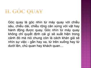 Góc quay là góc nhìn từ máy quay với chiều
sâu, chiều dài, chiều rộng cân xứng với vật hay
hành động được quay. Góc nhìn từ máy quay
không chỉ quyết định cái gì sẽ xuất hiện trong
cảnh đó mà nói chung còn là cách khán giả sẽ
nhìn sự việc - gần hay xa, từ trên xuống hay từ
dưới lên, chủ quan hay khách quan…
 
