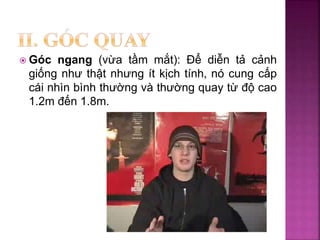  Góc ngang (vừa tầm mắt): Để diễn tả cảnh
giống như thật nhưng ít kịch tính, nó cung cấp
cái nhìn bình thường và thường quay từ độ cao
1.2m đến 1.8m.
 