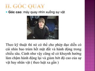 Theo kỹ thuật thì nó có thể cho phép đạo diễn có
cái nhìn bao trùm hết mặt đất và hành động trong
chiều sâu. Cảnh như vậy cũng sẽ có khuynh hướng
làm chậm hành động lại và giảm bớt độ cao của sự
vật hay nhân vật ( theo luật xa gần )
 Góc cao: máy quay nhìn xuống sự vật
 