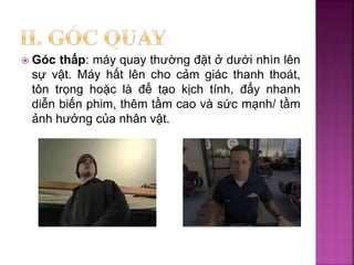  Góc thấp: máy quay thường đặt ở dưới nhìn lên
sự vật. Máy hất lên cho cảm giác thanh thoát,
tôn trọng hoặc là để tạo kịch tính, đẩy nhanh
diễn biến phim, thêm tầm cao và sức mạnh/ tầm
ảnh hưởng của nhân vật.
 