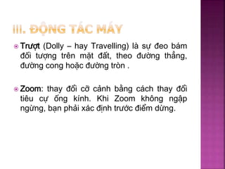  Trượt (Dolly – hay Travelling) là sự đeo bám
đối tượng trên mặt đất, theo đường thẳng,
đường cong hoặc đường tròn .
 Zoom: thay đổi cỡ cảnh bằng cách thay đổi
tiêu cự ống kính. Khi Zoom không ngập
ngừng, bạn phải xác định trước điểm dừng.
 