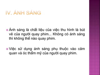  Ánh sáng là chất liệu của việc thu hình là bút
vẽ của người quay phim... Không có ánh sáng
thì không thể nào quay phim.
 Việc sử dụng ánh sáng phụ thuộc vào cảm
quan và óc thẩm mỹ của người quay phim.
 