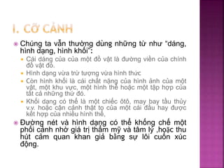  Chúng ta vẫn thường dùng những từ như “dáng,
hình dạng, hình khối”:
 Cái dáng của của một đồ vật là đường viền của chính
đồ vật đó.
 Hình dạng vừa trừ tượng vừa hình thức
 Còn hình khối là cái chất nặng của hình ảnh của một
vật, một khu vực, một hình thể hoặc một tập hợp của
tất cả những thứ đó.
 Khối dạng có thể là một chiếc ôtô, may bay tầu thủy
v.v. hoặc cận cảnh thật to của một cái đầu hay được
kết hợp của nhiều hình thể,
 Đường nét và hình dạng có thể khống chế một
phối cảnh nhờ giá trị thẩm mỹ và tâm lý ,hoặc thu
hút cảm quan khan giả bằng sự lôi cuốn xúc
động.
 