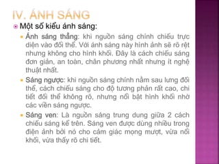  Một số kiểu ánh sáng:
 Ánh sáng thẳng: khi nguồn sáng chính chiếu trực
diện vào đối thể. Với ánh sáng này hình ảnh sẽ rõ rệt
nhưng không cho hình khối. Đây là cách chiếu sáng
đơn giản, an toàn, chân phương nhất nhưng ít nghệ
thuật nhất.
 Sáng ngược: khi nguồn sáng chính nằm sau lưng đối
thể, cách chiếu sáng cho độ tương phản rất cao, chi
tiết đối thể không rõ, nhưng nổi bật hình khối nhờ
các viền sáng ngược.
 Sáng ven: Là nguồn sáng trung dung giữa 2 cách
chiếu sáng kể trên. Sáng ven được dùng nhiều trong
điện ảnh bởi nó cho cảm giác mọng mượt, vừa nổi
khối, vừa thấy rõ chi tiết.
 