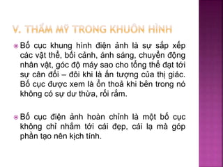  Bố cục khung hình điện ảnh là sự sắp xếp
các vật thể, bối cảnh, ánh sáng, chuyển động
nhân vật, góc độ máy sao cho tổng thể đạt tới
sự cân đối – đôi khi là ấn tượng của thị giác.
Bố cục được xem là ổn thoả khi bên trong nó
không có sự dư thừa, rối rắm.
 Bố cục điện ảnh hoàn chỉnh là một bố cục
không chỉ nhắm tới cái đẹp, cái lạ mà góp
phần tạo nên kịch tính.
 