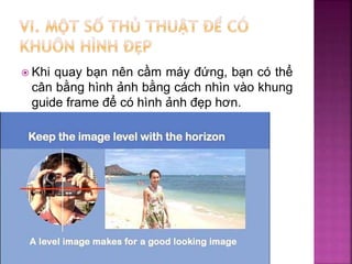  Khi quay bạn nên cầm máy đứng, bạn có thể
cân bằng hình ảnh bằng cách nhìn vào khung
guide frame để có hình ảnh đẹp hơn.
 