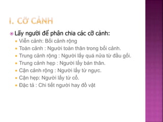  Lấy người để phân chia các cỡ cảnh:
 Viễn cảnh: Bối cảnh rộng
 Toàn cảnh : Người toàn thân trong bối cảnh.
 Trung cảnh rộng : Người lấy quá nửa từ đầu gối.
 Trung cảnh hẹp : Người lấy bán thân.
 Cận cảnh rộng : Người lấy từ ngực.
 Cận hẹp: Người lấy từ cổ.
 Đặc tả : Chi tiết người hay đồ vật
 