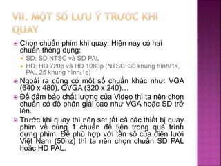  Chọn chuẩn phim khi quay: Hiện nay có hai
chuẩn thông dụng:
 SD: SD NTSC và SD PAL
 HD: HD 720p và HD 1080p (NTSC: 30 khung hình/1s,
PAL 25 khung hình/1s)
 Ngoài ra cũng có một số chuẩn khác như: VGA
(640 x 480), QVGA (320 x 240)…
 Để đảm bảo chất lượng của Video thì ta nên chọn
chuẩn có độ phân giải cao như VGA hoặc SD trở
lên.
 Trước khi quay thì nên set tất cả các thiết bị quay
phim về cùng 1 chuẩn để tiện trong quá trình
dựng phim. Để phù hợp với tần số của điện lưới
Việt Nam (50hz) thì ta nên chọn chuẩn SD PAL
hoặc HD PAL.
 