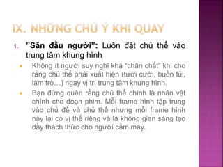 1. ”Săn đầu người”: Luôn đặt chủ thể vào
trung tâm khung hình
 Không ít người suy nghĩ khá “chân chất” khi cho
rằng chủ thể phải xuất hiện (tươi cười, buồn tủi,
làm trò…) ngay vị trí trung tâm khung hình.
 Bạn đừng quên rằng chủ thể chính là nhân vật
chính cho đoạn phim. Mỗi frame hình tập trung
vào chủ đề và chủ thể nhưng mỗi frame hình
này lại có vị thế riêng và là không gian sáng tạo
đầy thách thức cho người cầm máy.
 