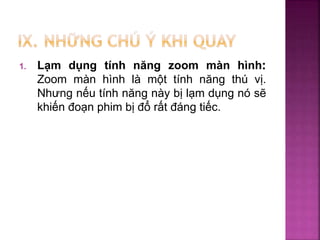 1. Lạm dụng tính năng zoom màn hình:
Zoom màn hình là một tính năng thú vị.
Nhưng nếu tính năng này bị lạm dụng nó sẽ
khiến đoạn phim bị đổ rất đáng tiếc.
 