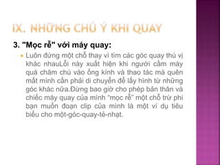 3. "Mọc rễ" với máy quay:
 Luôn đứng một chỗ thay vì tìm các góc quay thú vị
khác nhauLỗi này xuất hiện khi người cầm máy
quá chăm chú vào ống kính và thao tác mà quên
mất mình cần phải di chuyển để lấy hình từ những
góc khác nữa.Đừng bao giờ cho phép bản thân và
chiếc máy quay của mình “mọc rễ” một chỗ trừ phi
bạn muốn đoạn clip của mình là một ví dụ tiêu
biểu cho một-góc-quay-tẻ-nhạt.
 