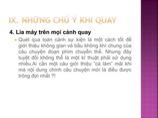 4. Lia máy trên mọi cảnh quay
 Quét qua toàn cảnh sự kiện là một cách tốt để
giới thiệu không gian và bầu không khí chung của
câu chuyện đoạn phim chuyển thể. Nhưng đây
tuyệt đối không thể là một kĩ thuật phải sử dụng
nhiều.Ai cần một câu giới thiệu “cà lăm” mãi khi
mà nội dung chính câu chuyện mới là điều được
trông đợi nhất ?!
 