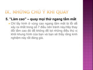5. ”Làm cao” – quay mọi thứ ngang tầm mắt
 Chỉ lấy hình ở vùng cao ngang tầm mắt là lỗi dễ
xảy ra nhất trong số 7 điều nên tránh này.Hãy thay
đổi tầm cao đó để không để lọt những điều thú vị
khỏi khung hình của bạn và bạn sẽ thấy rằng kinh
nghiệm này rất đáng giá.
 