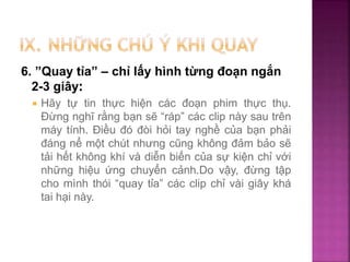 6. ”Quay tỉa” – chỉ lấy hình từng đoạn ngắn
2-3 giây:
 Hãy tự tin thực hiện các đoạn phim thực thụ.
Đừng nghĩ rằng bạn sẽ “ráp” các clip này sau trên
máy tính. Điều đó đòi hỏi tay nghề của bạn phải
đáng nể một chút nhưng cũng không đảm bảo sẽ
tải hết không khí và diễn biến của sự kiện chỉ với
những hiệu ứng chuyển cảnh.Do vậy, đừng tập
cho mình thói “quay tỉa” các clip chỉ vài giây khá
tai hại này.
 