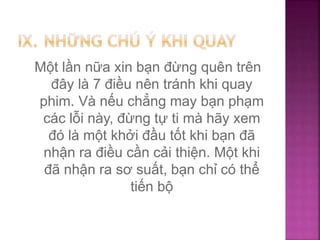 Một lần nữa xin bạn đừng quên trên
đây là 7 điều nên tránh khi quay
phim. Và nếu chẳng may bạn phạm
các lỗi này, đừng tự ti mà hãy xem
đó là một khởi đầu tốt khi bạn đã
nhận ra điều cần cải thiện. Một khi
đã nhận ra sơ suất, bạn chỉ có thể
tiến bộ
 