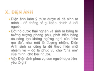  Điện ảnh luôn ý thức được ai đã sinh ra
mình – đó không có gì khác, chính là loài
người.
 Bởi nó được thai nghén và sinh ra bằng trí
tưởng tượng phong phú, phát triển bằng
óc sáng tạo không ngừng nghỉ của “cha
mẹ đẻ”, như một lẽ đương nhiên, Điện
Ảnh sinh ra cũng là để thực hiện một
nhiệm vụ – đó là phục vụ cho “cha mẹ”
của mình, cho loài người.
 Vậy Điện ảnh phục vụ con người dựa trên
yếu tố gì?
 