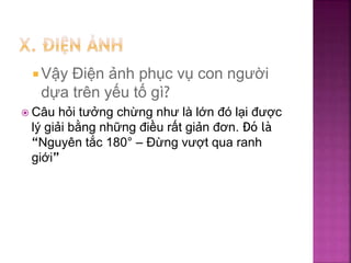  Vậy Điện ảnh phục vụ con người
dựa trên yếu tố gì?
 Câu hỏi tưởng chừng như là lớn đó lại được
lý giải bằng những điều rất giản đơn. Đó là
“Nguyên tắc 180° – Đừng vượt qua ranh
giới”
 