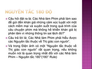  Câu hỏi đặt ra là: Các Nhà làm Phim phải làm sao
để gửi đến khán giả những cảm xúc tuyệt vời một
cách mềm mại và xuyên suốt trong quá trình của
câu chuyện phim mà không hề khiến khán giả bị
phân tâm vì những thông tin sai lệch đó?”
 Câu trả lời là: Các Nhà làm Phim phải hiểu được
các Nguyên tắc thuộc về Thị giác con người”.
 Và trong Điện ảnh có một “Nguyên tắc thuộc về
Thị giác con người” rất quan trọng, nếu không
muốn nói là quan trọng nhất đối với các Nhà làm
Phim – Nguyên tắc 180°(180° Rule)
 