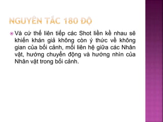  Và cứ thế liên tiếp các Shot liền kề nhau sẽ
khiến khán giả không còn ý thức về không
gian của bối cảnh, mối liên hệ giữa các Nhân
vật, hướng chuyển động và hướng nhìn của
Nhân vật trong bối cảnh.
 