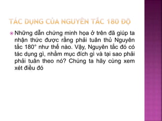  Những dẫn chứng minh họa ở trên đã giúp ta
nhận thức được rằng phải tuân thủ Nguyên
tắc 180° như thế nào. Vậy, Nguyên tắc đó có
tác dụng gì, nhằm mục đích gì và tại sao phải
phải tuân theo nó? Chúng ta hãy cùng xem
xét điều đó
 
