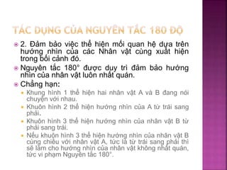  2. Đảm bảo việc thể hiện mối quan hệ dựa trên
hướng nhìn của các Nhân vật cùng xuất hiện
trong bối cảnh đó.
 Nguyên tắc 180° được duy trì đảm bảo hướng
nhìn của nhân vật luôn nhất quán.
 Chẳng hạn:
 Khung hình 1 thể hiện hai nhân vật A và B đang nói
chuyện với nhau.
 Khuôn hình 2 thể hiện hướng nhìn của A từ trái sang
phải.
 Khuôn hình 3 thể hiện hướng nhìn của nhân vật B từ
phải sang trái.
 Nếu khuôn hình 3 thể hiện hướng nhìn của nhân vật B
cùng chiều với nhân vật A, tức là từ trái sang phải thì
sẽ làm cho hướng nhìn của nhân vật không nhất quán,
tức vi phạm Nguyên tắc 180°.
 