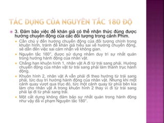  3. Đảm bảo việc để khán giả có thể nhận thức đúng được
hướng chuyển động của các đối tượng trong cảnh Phim.
 Cần chú ý đến hướng chuyển động của đối tượng chính trong
khuôn hình, tránh để khán giả hiểu sai về hướng chuyển động,
sẽ dẫn đến việc sai cảm nhận về không gian.
 Nguyên tắc 180°, được sử dụng nhằm duy trì sự nhất quán
trong hướng hành động của nhân vật.
 Chẳng hạn khuôn hình 1, nhân vật A đi từ trái sang phải. Hướng
chuyển động của nhân vật từ trái sang phải làm thành trục hành
động.
 Khuôn hình 2, nhân vật A vẫn phải đi theo hướng từ trái sang
phải, tức duy trì hướng hành động của nhân vật. Nhưng khi một
cảnh quay vượt qua trục đó, tức một cảnh quay từ phía bên kia
làm cho nhân vật A trong khuôn hình 2 thay vì đi từ trái sang
phải lại đi từ phải sang trái.
 Một cắt dựng không đảm bảo sự nhất quán trong hành động
như vậy đã vi phạm Nguyên tắc 180°.
 