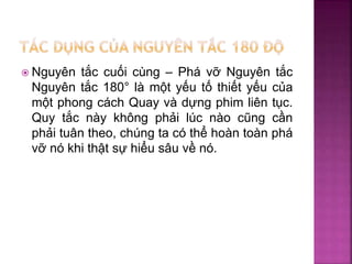  Nguyên tắc cuối cùng – Phá vỡ Nguyên tắc
Nguyên tắc 180° là một yếu tố thiết yếu của
một phong cách Quay và dựng phim liên tục.
Quy tắc này không phải lúc nào cũng cần
phải tuân theo, chúng ta có thể hoàn toàn phá
vỡ nó khi thật sự hiểu sâu về nó.
 