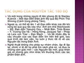  Và một trong những người đi tiên phong đó là Stanley
Kubrick – Một đạo diễn Điện ảnh Mỹ qua Bộ Phim The
Shining (Cảnh trong phòng Tắm).
 Ngoài ra, có thể kể tên 1 số Đạo diễn khác mà đôi khi
cũng bỏ qua quy tắc này như: Anh em nhà Wachowski
– Mỹ, Đạo diễn Yasujiro Ozu – Nhật Bản, Tinto Brass
– Ý, Vương Gia Vệ – Hồng Kông, Jacques Tati – Pháp
và Lars von Trier – Đan Mạch … Và tất nhiên đấy là
câu chuyện của các Đạo diễn lớn trên thế giới, sau
quá trình dài làm việc, họ luôn ý thức rất rõ về các
Nguyên tắc trong Điện Ảnh.
 Nghệ thuật không cho phép sự nhàm chán, lặp đi lặp
lại, chính vì lẽ đó họ phải tìm cách phá nó, và đưa ra
những cảm giác mới – các Nguyên tắc mới, giúp khán
giả có những góc nhìn khác khi thưởng thức các tác
phẩm Điện ảnh.
 