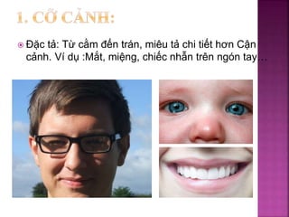  Đặc tả: Từ cằm đến trán, miêu tả chi tiết hơn Cận
cảnh. Ví dụ :Mắt, miệng, chiếc nhẫn trên ngón tay…
 