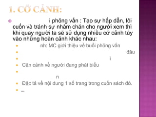 

i phỏng vấn : Tạo sự hấp dẫn, lôi
cuốn và tránh sự nhàm chán cho người xem thì
khi quay người ta sẽ sử dụng nhiều cỡ cảnh tùy
vào những hoàn cảnh khác nhau:


nh: MC giới thiệu về buổi phỏng vấn
đâu



i




Cận cảnh về người đang phát biểu





n
Đặc tả về nội dung 1 số trang trong cuốn sách đó.
…

 