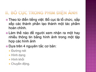 từ điển tiếng việt: Bố cục là tổ chức, sắp
xếp các thành phần tạo thành một tác phẩm
hoàn chỉnh.
 Làm thế nào để người xem nhận ra một hay
nhiều thông tin bằng hình ảnh trong một tập
hợp các hình ảnh
 Dựa trên 4 nguyên tắc cơ bản:
 Theo







Đường nét
Hình dạng
Hình khối
Chuyển động.

 