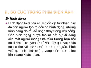 B/ Hình dạng
 Hình dạng là tất cả những đồ vật tự nhiên hay
do con người tạo ra đều có hình dạng, những
hình hạng đó rất dễ nhận thấy trong đời sống.
Còn hình dạng được tạo ra bởi sự di động
của mắt người mang tính trừu tượng hơn bởi
nó được di chuyển từ đồ vật này qua vật khác
nó có thể vẽ được một hình tam giác, hình
vuông, hình chữ nhật., vòng tròn hay nhiều
hình dạng khác nhau.

 