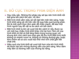 






Hay mầu sắc. Những thủ pháp này sẽ tạo nên hình khối nổi
bật giữa bối cảnh lôn xộn, rối rắm.
Một hình khối sẫm mầu sẽ nổi bật trên một nên sáng, hoặc
hình khối sáng sẽ nổi trên nền tối qua hiệu quả tương phản.
Đó là một cách thức đơn giản để nhấn mạnh, để kéo một
hình người hay đồ vật ra xa cách với bối cảnh.
Một hình khối to lớn sẽ vượt trội lên cảnh trí nếu được so
với một hay nhiều hình khối khác nhỏ bé hơn.Tâm cỡ của
hình khối có thể có thể tăng thêm trong tương quan với
khung ảnh nhờ cách lựa chọn góc độ thu hình.Một hình khối
không có nhánh vươn ra, không có những đường gây, hoặc
lởm chởm sẽ có sức vượt trội nhờ nhờ tính chất gắn kết
chặt chẽ.
Hiệu quả của hình khối sẽ vượt trội hơn nữa khi hình khối
đó được tạo bởi những đường viền của ánh sáng. Như đám
mây đen có đường viền của những tia nắng.

 