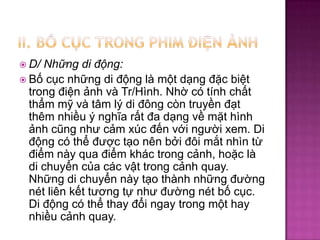  D/

Những di động:
 Bố cục những di động là một dạng đặc biệt
trong điện ảnh và Tr/Hình. Nhờ có tính chất
thẩm mỹ và tâm lý di đông còn truyền đạt
thêm nhiều ý nghĩa rất đa dạng về mặt hình
ảnh cũng như cảm xúc đến với người xem. Di
động có thể được tạo nên bởi đôi mắt nhìn từ
điểm này qua điểm khác trong cảnh, hoặc là
di chuyển của các vật trong cảnh quay.
Những di chuyển này tạo thành những đường
nét liên kết tương tự như đường nét bố cục.
Di động có thể thay đổi ngay trong một hay
nhiều cảnh quay.

 