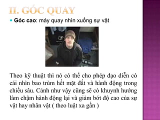  Góc cao: máy quay nhìn xuống sự vật

Theo kỹ thuật thì nó có thể cho phép đạo diễn có
cái nhìn bao trùm hết mặt đất và hành động trong
chiều sâu. Cảnh như vậy cũng sẽ có khuynh hướng
làm chậm hành động lại và giảm bớt độ cao của sự
vật hay nhân vật ( theo luật xa gần )

 