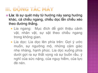là sự quét máy từ hướng này sang hướng
khác, cả chiều ngang, chiều dọc lẫn chiều xéo
theo đường thẳng.
 Lia ngang: Mục đích để giới thiệu cảnh
vật, nhân vật, sự sật theo chiều ngang
trong không gian.
 Lia dọc: Lia dọc lên phía trên: Gợi ý ước
muốn, sự ngưỡng mộ, những cảm giác
nhẹ nhàng, hạnh phúc. Lia dọc xuống phía
dưới gợi ra sự thất vọng và sự buồn rầu, ý
nghĩ của sức nặng, của nguy hiểm, của lực
đè nén.

 Lia:

 