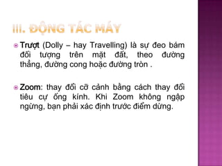  Trượt

(Dolly – hay Travelling) là sự đeo bám
đối tượng trên mặt đất, theo đường
thẳng, đường cong hoặc đường tròn .

 Zoom:

thay đổi cỡ cảnh bằng cách thay đổi
tiêu cự ống kính. Khi Zoom không ngập
ngừng, bạn phải xác định trước điểm dừng.

 