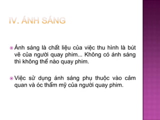  Ánh

sáng là chất liệu của việc thu hình là bút
vẽ của người quay phim... Không có ánh sáng
thì không thể nào quay phim.

 Việc

sử dụng ánh sáng phụ thuộc vào cảm
quan và óc thẩm mỹ của người quay phim.

 