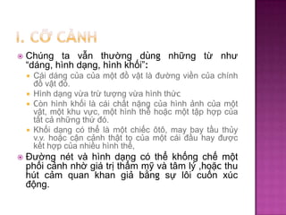 

Chúng ta vẫn thường dùng những từ như
“dáng, hình dạng, hình khối”:
Cái dáng của của một đồ vật là đường viền của chính
đồ vật đó.
 Hình dạng vừa trừ tượng vừa hình thức
 Còn hình khối là cái chất nặng của hình ảnh của một
vật, một khu vực, một hình thể hoặc một tập hợp của
tất cả những thứ đó.
 Khối dạng có thể là một chiếc ôtô, may bay tầu thủy
v.v. hoặc cận cảnh thật to của một cái đầu hay được
kết hợp của nhiều hình thể,




Đường nét và hình dạng có thể khống chế một
phối cảnh nhờ giá trị thẩm mỹ và tâm lý ,hoặc thu
hút cảm quan khan giả bằng sự lôi cuốn xúc
động.

 