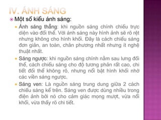  Một






số kiểu ánh sáng:

Ánh sáng thẳng: khi nguồn sáng chính chiếu trực
diện vào đối thể. Với ánh sáng này hình ảnh sẽ rõ rệt
nhưng không cho hình khối. Đây là cách chiếu sáng
đơn giản, an toàn, chân phương nhất nhưng ít nghệ
thuật nhất.
Sáng ngược: khi nguồn sáng chính nằm sau lưng đối
thể, cách chiếu sáng cho độ tương phản rất cao, chi
tiết đối thể không rõ, nhưng nổi bật hình khối nhờ
các viền sáng ngược.
Sáng ven: Là nguồn sáng trung dung giữa 2 cách
chiếu sáng kể trên. Sáng ven được dùng nhiều trong
điện ảnh bởi nó cho cảm giác mọng mượt, vừa nổi
khối, vừa thấy rõ chi tiết.

 