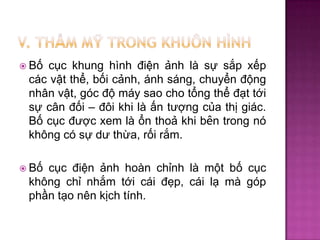  Bố

cục khung hình điện ảnh là sự sắp xếp
các vật thể, bối cảnh, ánh sáng, chuyển động
nhân vật, góc độ máy sao cho tổng thể đạt tới
sự cân đối – đôi khi là ấn tượng của thị giác.
Bố cục được xem là ổn thoả khi bên trong nó
không có sự dư thừa, rối rắm.

 Bố

cục điện ảnh hoàn chỉnh là một bố cục
không chỉ nhắm tới cái đẹp, cái lạ mà góp
phần tạo nên kịch tính.

 