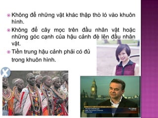  Không

để những vật khác thập thò ló vào khuôn

hình.
 Không để cây mọc trên đầu nhân vật hoặc
những góc cạnh của hậu cảnh đè lên đầu nhân
vật.
 Tiền trung hậu cảnh phải có đủ
trong khuôn hình.

 