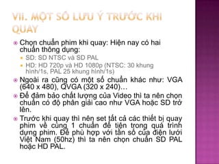 

Chọn chuẩn phim khi quay: Hiện nay có hai
chuẩn thông dụng:
SD: SD NTSC và SD PAL
 HD: HD 720p và HD 1080p (NTSC: 30 khung
hình/1s, PAL 25 khung hình/1s)


Ngoài ra cũng có một số chuẩn khác như: VGA
(640 x 480), QVGA (320 x 240)…
 Để đảm bảo chất lượng của Video thì ta nên chọn
chuẩn có độ phân giải cao như VGA hoặc SD trở
lên.
 Trước khi quay thì nên set tất cả các thiết bị quay
phim về cùng 1 chuẩn để tiện trong quá trình
dựng phim. Để phù hợp với tần số của điện lưới
Việt Nam (50hz) thì ta nên chọn chuẩn SD PAL
hoặc HD PAL.


 