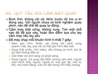 Bình tĩnh, không vội vã: Nhìn trước rồi tìm vị trí
đứng sau. Với người chưa có kinh nghiệm quay
phim, nên để chế độ quay tự động.
 Cầm máy thật vững, không rung. Tìm một chỗ
nào đó để tựa vào, hoặc làm điểm tựa cho tay
cầm máy nếu tay yếu
 Để máy chạy mỗi khuôn hình ít nhất 7 giây:


Năm góc nhìn. Nhân vật trong bối cảnh xung
quanh, mặt, tay, qua vai và một góc nhìn đặc biệt.
 Quay thật nhiều. Với video, nếu không có hình, tức là
sự kiện không diễn ra.
 Cẩn thận với ánh sáng và phản sáng.
 Quay người. Có quay địa điểm nhưng nên nhớ, người
xem thích thấy người, người từ mọi góc độ, mọi tư
thế, mọi hành động. Các chi tiết mang tính biểu tượng.


 