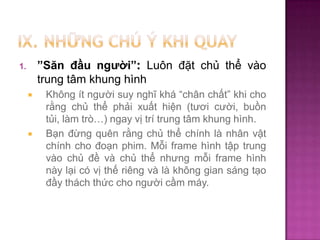 ”Săn đầu người”: Luôn đặt chủ thể vào
trung tâm khung hình

1.




Không ít người suy nghĩ khá “chân chất” khi cho
rằng chủ thể phải xuất hiện (tươi cười, buồn
tủi, làm trò…) ngay vị trí trung tâm khung hình.
Bạn đừng quên rằng chủ thể chính là nhân vật
chính cho đoạn phim. Mỗi frame hình tập trung
vào chủ đề và chủ thể nhưng mỗi frame hình
này lại có vị thế riêng và là không gian sáng tạo
đầy thách thức cho người cầm máy.

 